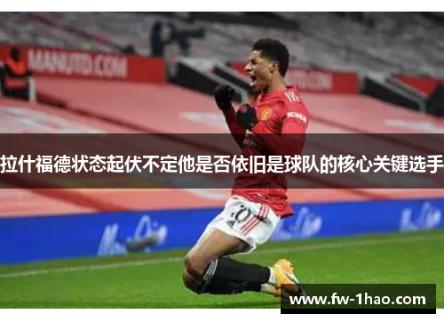 拉什福德状态起伏不定他是否依旧是球队的核心关键选手