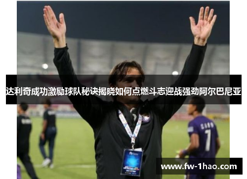 达利奇成功激励球队秘诀揭晓如何点燃斗志迎战强劲阿尔巴尼亚