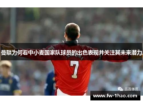曼联为何看中小麦国家队球员的出色表现并关注其未来潜力 曼联为何看中小麦国家队球员的出色表现并关注其未来潜力