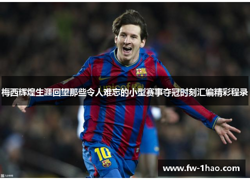 梅西辉煌生涯回望那些令人难忘的小型赛事夺冠时刻汇编精彩程录 梅西辉煌生涯回望那些令人难忘的小型赛事夺冠时刻汇编精彩程录