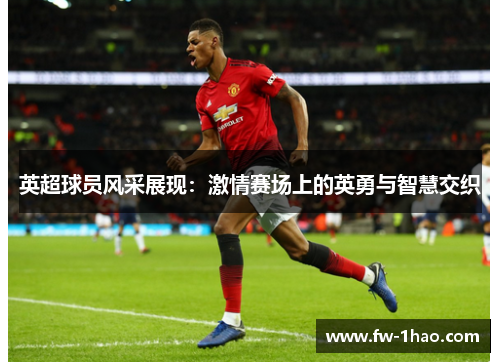 英超球员风采展现:激情赛场上的英勇与智慧交织 英超球员风采展现:激情赛场上的英勇与智慧交织