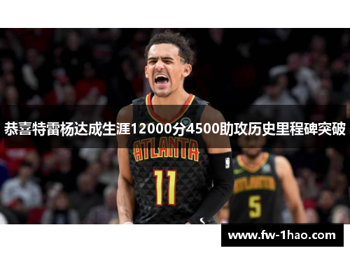 恭喜特雷杨达成生涯12000分4500助攻历史里程碑突破 恭喜特雷杨达成生涯12000分4500助攻历史里程碑突破