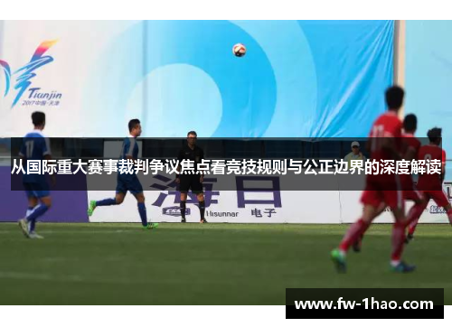 从国际重大赛事裁判争议焦点看竞技规则与公正边界的深度解读