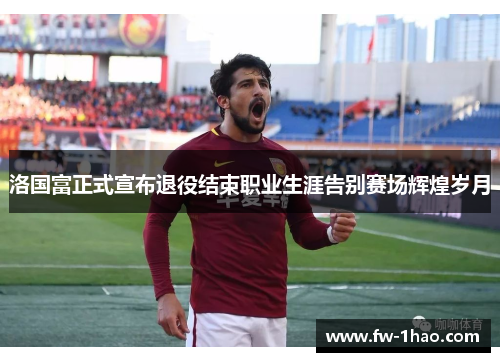 洛国富正式宣布退役结束职业生涯告别赛场辉煌岁月 洛国富正式宣布退役结束职业生涯告别赛场辉煌岁月