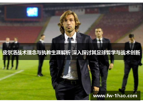 皮尔洛战术理念与执教生涯解析 深入探讨其足球哲学与战术创新
