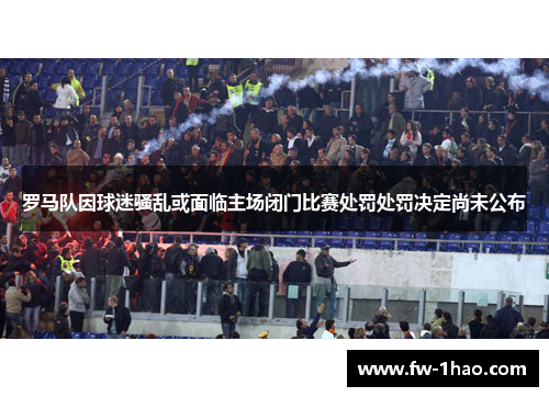 罗马队因球迷骚乱或面临主场闭门比赛处罚处罚决定尚未公布