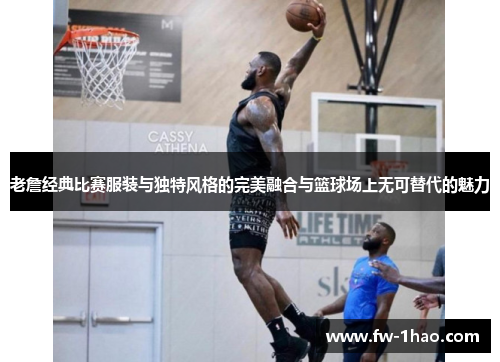 老詹经典比赛服装与独特风格的完美融合与篮球场上无可替代的魅力