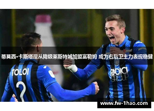 蒂莫西·卡斯塔涅从降级莱斯特城加盟富勒姆 成为右后卫主力表现稳健 蒂莫西·卡斯塔涅从降级莱斯特城加盟富勒姆 成为右后卫主力表现稳健