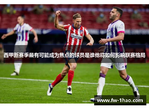 西甲新赛季最有可能成为焦点的球员是谁他将如何影响联赛格局